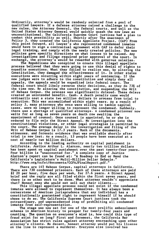 Ocdinarily, attorney’s uould be rendonly selesced fr Quet§ieo fowyers. 1e’a a 4% chatlen pion to I cnactnane o Fo1iey 3\ int) Created the Colifocnia Appeliste Projact. (GAF) Fros this point Forvard, s11 Lavyer s vho capressnted condenied innates vould’Rave to sign’a contraitual sgrecmnt ith CAF to defer. their Tagad teuning. ind conply Vith che neuly srested policies. The new polices gave spaciflc Giractions an what Lasuns to e xaised Any frvestigations s £iltogs requled prior approval of the couts. o exchange, the sftorney’s vould. be recarded CLth generous selariss: ‘The Republicans Who conspired to create this 11lepel sppeilate procass-belloved”thae they Veke oty 5o uae, this demish of ighis o Sipedite srecutions. Wmat they to Cealize vas, by sltaring the Constitution, they damaged the effectivensss of Lt. in pther crccytons e oteure IRy thun elghe yedcs O sontencing: 1F the sev i bort T bihert To e Sotebttitine sod sy iy ol appeais. the sppesls would be sxpadited into fadera . court Yould likely Caverss their decision fhetine nov. By altering. the constitution Srdinarily cost execution’ This vas sccomplished within eisht vears. As 4 re bolicy 3. ‘many sttorneys vho once were villing to tackie capitel e 00 longer ¥illing to represent the condemned. Suddenly. & Shortage of quelified attorneya. A condeaned prisoner how vaits for as long &s seven years on death o avaitim the appointaant of counsel. Onca counsel is sppointed, he or she is iced to file only the Direct Appeal. o’ iavestigation into the constitutional violations, or other legal strategies is permitted by it coges. The avectze deiay i the iatesedyation sna EiTi of the Vrieof Habeas Corpus 1s 17.3 years. Much of the documents. win and foransic evidence that vas available shortly after Teial Lo hov lost. As 8 Fesult. 13 people have been execated at & cost of neatly two billion doliars * Alarcon. neacly tvo trillion doll. Capital punishegnt over the past tventy-four y Foue billion & TSN conplete copy of Justice Alarcon’s report ‘A Roadaap to End o California’s Legtslature’s Multi-sillion Dollar Dabacle. Etp: //uwe.ocg/cc a /documents/CCPAJFinalRaport .paf -~ Thece are 145 Habeas Corpus, capital attorneys in Californis Thece ace 730 condeaned brisoners. Each of these attorneys 3220 paz hour, five days par veak, for 27.6 years. A Dire betef ind the teply ace all filed vithin the Ficet thers is no other vork to be done. What attors “ho vould not. ippeilate proces owel ent theaselvas. It has aluays been 8 ‘any Lndividuni has Constitutionally guarantaed Tight to rapresent hisself if he should chose te do-so. The Californis Supceme Court justices rook Stap of prohibiting all e pent most prolific Wstory t prosper foc tuenty-fout yeats and Counting. The question on everyone s mind is, ho could this type of Eeaud oxist for #o longl Firat and forenast, the Clifornia ot Association has strict rules sgainst attornéy encrosching upon other Stiorney’a clients: Ro decent, honast atiornty would put his license o The Tine to Tepresant a mutderer. Evaryone sise 1nvolvad has